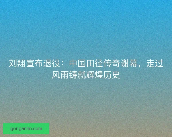 刘翔宣布退役：中国田径传奇谢幕，走过风雨铸就辉煌历史