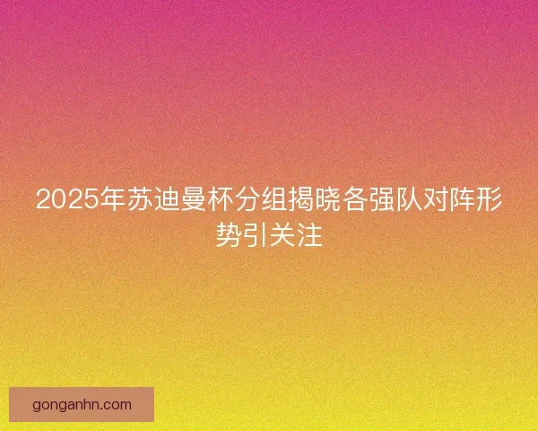 2025年苏迪曼杯分组揭晓各强队对阵形势引关注
