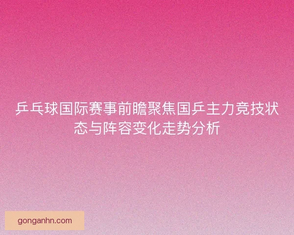 乒乓球国际赛事前瞻聚焦国乒主力竞技状态与阵容变化走势分析
