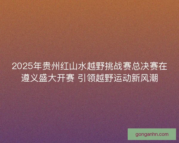 2025年贵州红山水越野挑战赛总决赛在遵义盛大开赛 引领越野运动新风潮