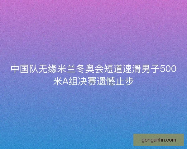 中国队无缘米兰冬奥会短道速滑男子500米A组决赛遗憾止步
