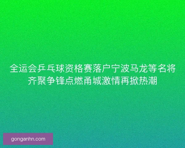 全运会乒乓球资格赛落户宁波马龙等名将齐聚争锋点燃甬城激情再掀热潮