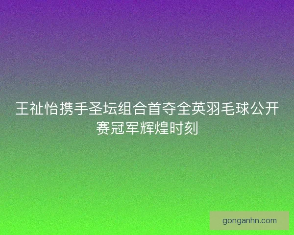 王祉怡携手圣坛组合首夺全英羽毛球公开赛冠军辉煌时刻