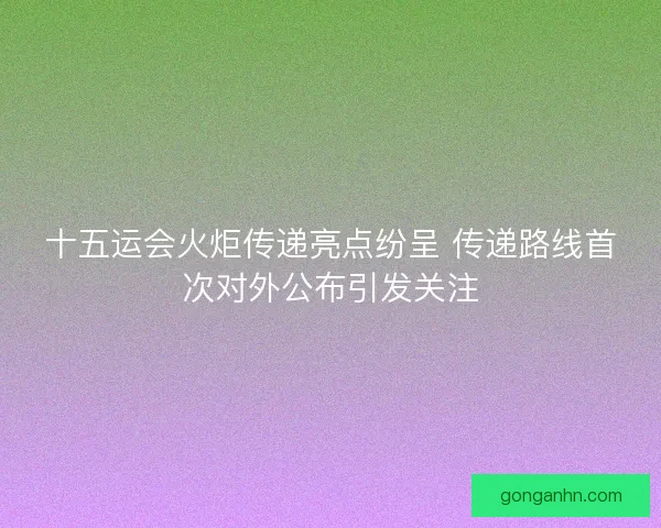 十五运会火炬传递亮点纷呈 传递路线首次对外公布引发关注