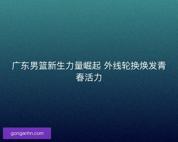 广东男篮新生力量崛起 外线轮换焕发青春活力