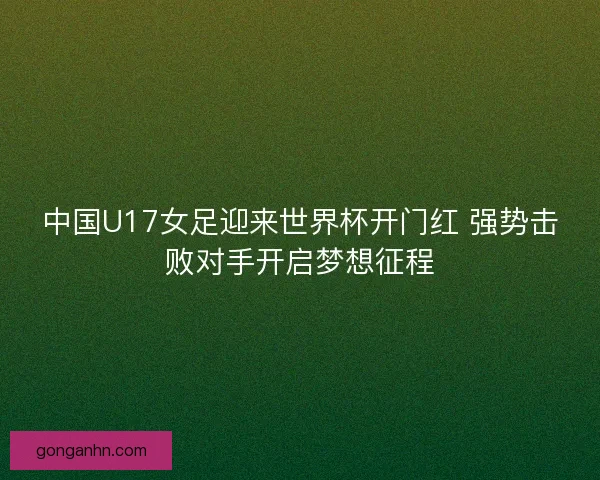 中国U17女足迎来世界杯开门红 强势击败对手开启梦想征程