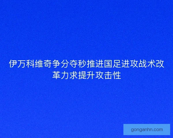 伊万科维奇争分夺秒推进国足进攻战术改革力求提升攻击性