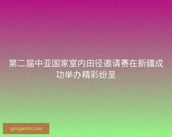 第二届中亚国家室内田径邀请赛在新疆成功举办精彩纷呈