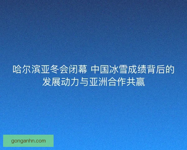 哈尔滨亚冬会闭幕 中国冰雪成绩背后的发展动力与亚洲合作共赢