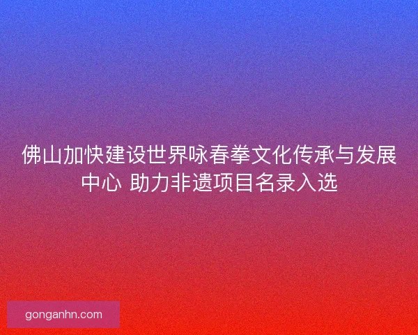 佛山加快建设世界咏春拳文化传承与发展中心 助力非遗项目名录入选
