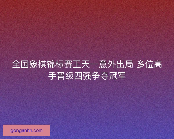全国象棋锦标赛王天一意外出局 多位高手晋级四强争夺冠军