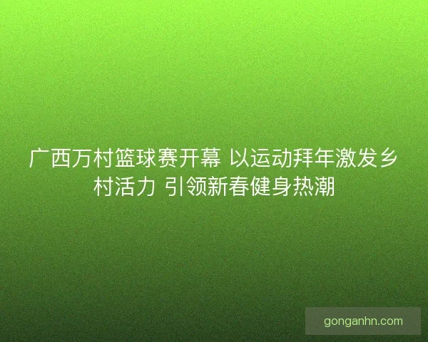 广西万村篮球赛开幕 以运动拜年激发乡村活力 引领新春健身热潮